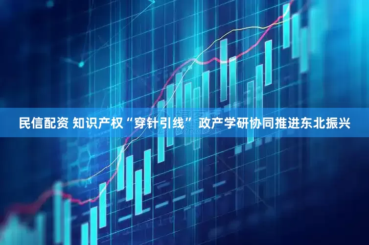 民信配资 知识产权“穿针引线” 政产学研协同推进东北振兴