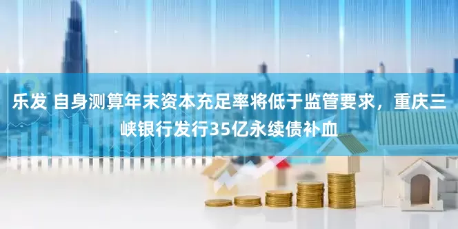 乐发 自身测算年末资本充足率将低于监管要求，重庆三峡银行发行35亿永续债补血