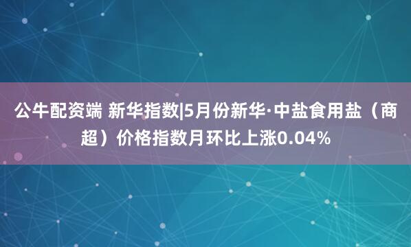 公牛配资端 新华指数|5月份新华·中盐食用盐（商超）价格指数月环比上涨0.04%