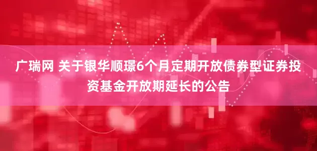 广瑞网 关于银华顺璟6个月定期开放债券型证券投资基金开放期延长的公告