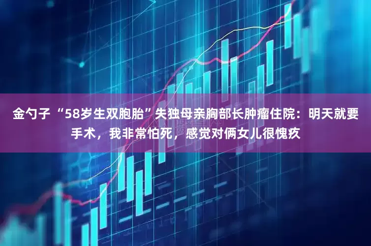 金勺子 “58岁生双胞胎”失独母亲胸部长肿瘤住院：明天就要手术，我非常怕死，感觉对俩女儿很愧疚