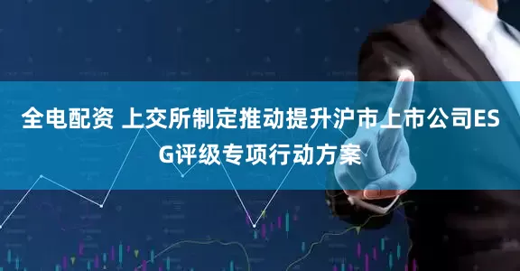 全电配资 上交所制定推动提升沪市上市公司ESG评级专项行动方案