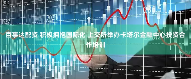 百事达配资 积极拥抱国际化 上交所举办卡塔尔金融中心投资合作培训