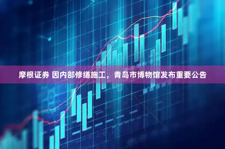 摩根证券 因内部修缮施工，青岛市博物馆发布重要公告