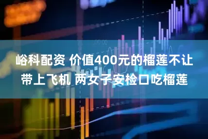 峪科配资 价值400元的榴莲不让带上飞机 两女子安检口吃榴莲