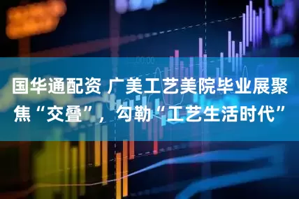 国华通配资 广美工艺美院毕业展聚焦“交叠”，勾勒“工艺生活时代”