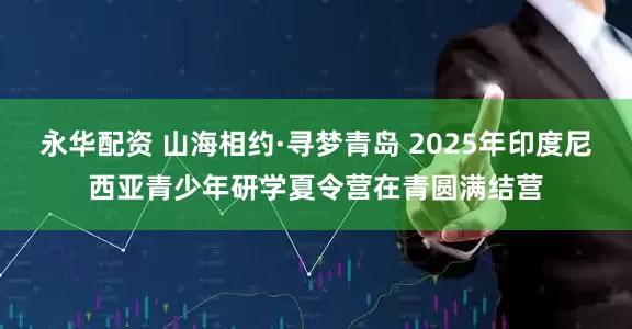 永华配资 山海相约·寻梦青岛 2025年印度尼西亚青少年研学夏令营在青圆满结营