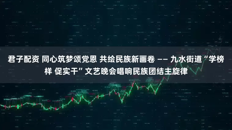 君子配资 同心筑梦颂党恩 共绘民族新画卷 —— 九水街道“学榜样 促实干”文艺晚会唱响民族团结主旋律