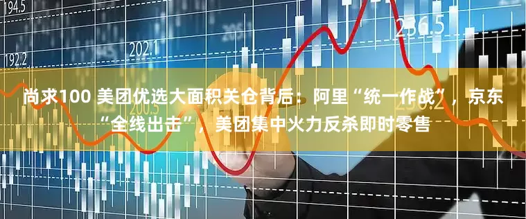 尚求100 美团优选大面积关仓背后：阿里“统一作战”，京东“全线出击”，美团集中火力反杀即时零售