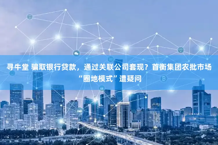 寻牛堂 骗取银行贷款，通过关联公司套现？首衡集团农批市场“圈地模式”遭疑问