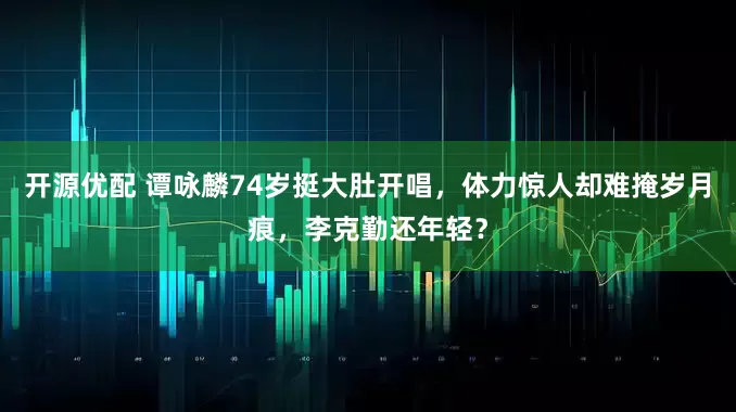 开源优配 谭咏麟74岁挺大肚开唱，体力惊人却难掩岁月痕，李克勤还年轻？
