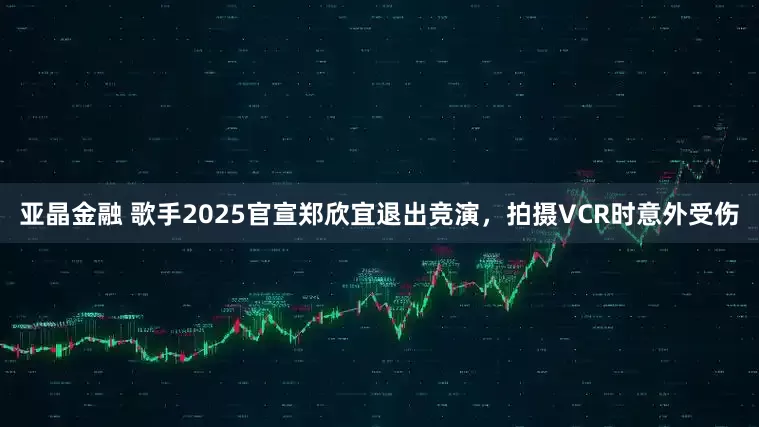 亚晶金融 歌手2025官宣郑欣宜退出竞演，拍摄VCR时意外受伤