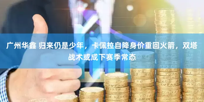 广州华鑫 归来仍是少年，卡佩拉自降身价重回火箭，双塔战术或成下赛季常态