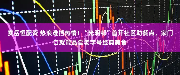 赛岳恒配资 热浪难挡热情！“光明邨”首开社区助餐点，家门口就能品尝老字号经典美食