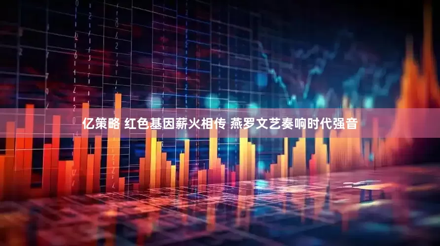 亿策略 红色基因薪火相传 燕罗文艺奏响时代强音
