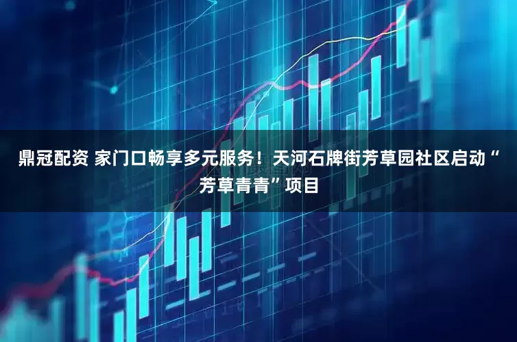 鼎冠配资 家门口畅享多元服务！天河石牌街芳草园社区启动“芳草青青”项目