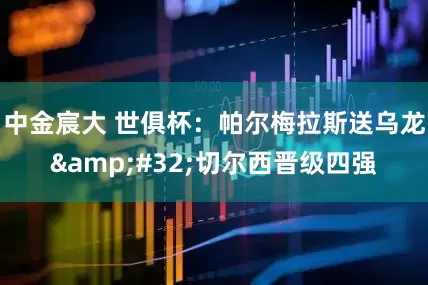 中金宸大 世俱杯：帕尔梅拉斯送乌龙&#32;切尔西晋级四强