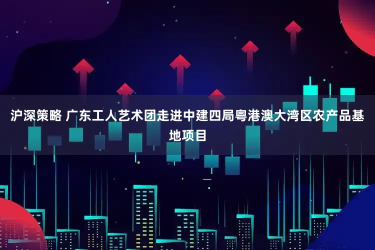 沪深策略 广东工人艺术团走进中建四局粤港澳大湾区农产品基地项目