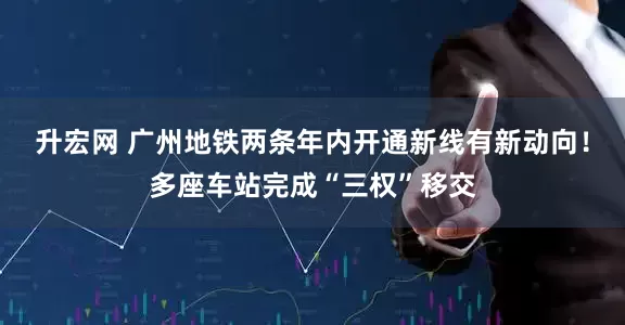 升宏网 广州地铁两条年内开通新线有新动向！多座车站完成“三权”移交