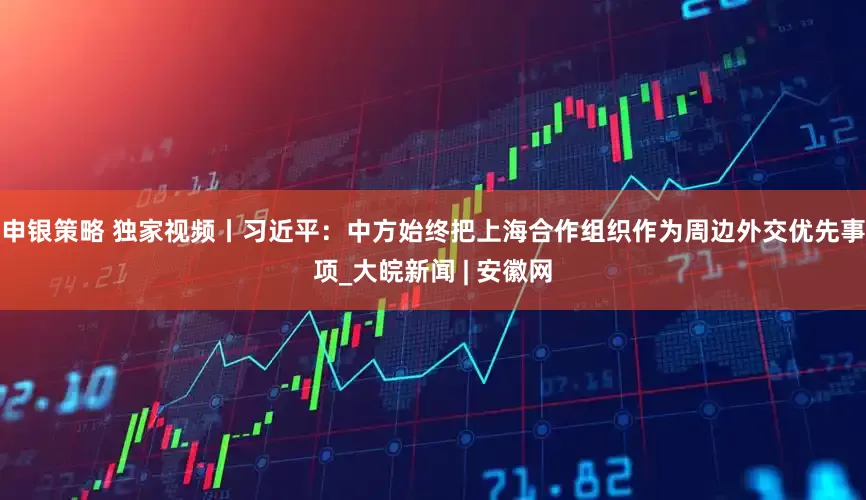 申银策略 独家视频丨习近平：中方始终把上海合作组织作为周边外交优先事项_大皖新闻 | 安徽网