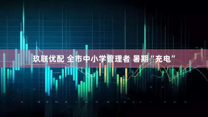 玖联优配 全市中小学管理者 暑期“充电”