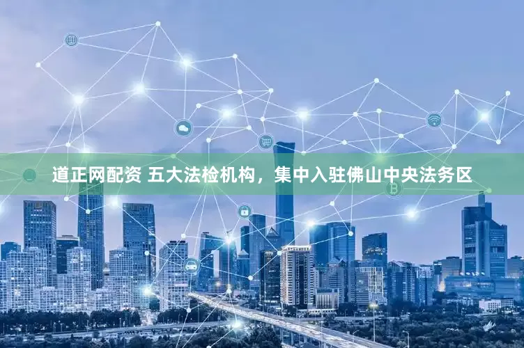 道正网配资 五大法检机构，集中入驻佛山中央法务区