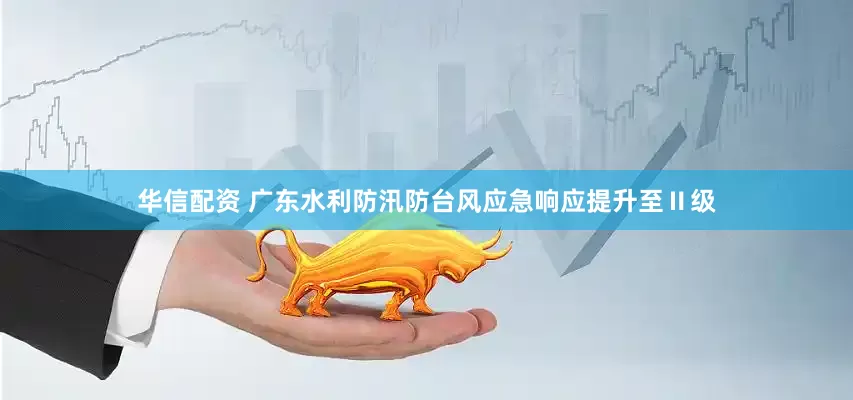 华信配资 广东水利防汛防台风应急响应提升至Ⅱ级