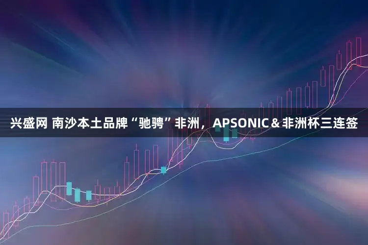 兴盛网 南沙本土品牌“驰骋”非洲，APSONIC＆非洲杯三连签