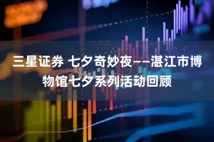 三星证券 七夕奇妙夜——湛江市博物馆七夕系列活动回顾