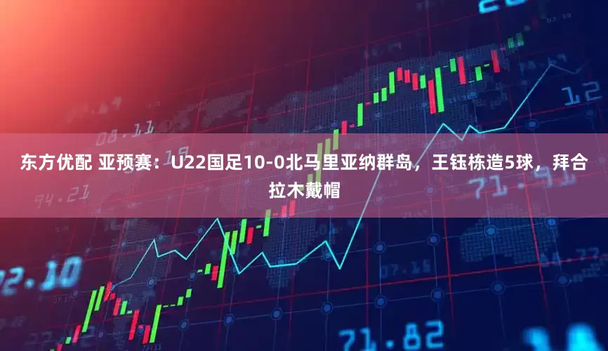 东方优配 亚预赛：U22国足10-0北马里亚纳群岛，王钰栋造5球，拜合拉木戴帽