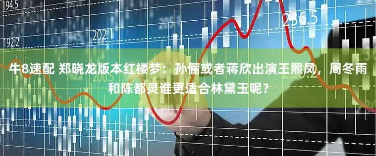 牛8速配 郑晓龙版本红楼梦：孙俪或者蒋欣出演王熙凤，周冬雨和陈都灵谁更适合林黛玉呢？