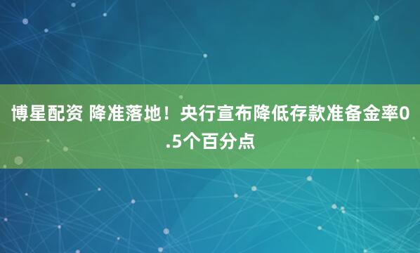 博星配资 降准落地！央行宣布降低存款准备金率0.5个百分点