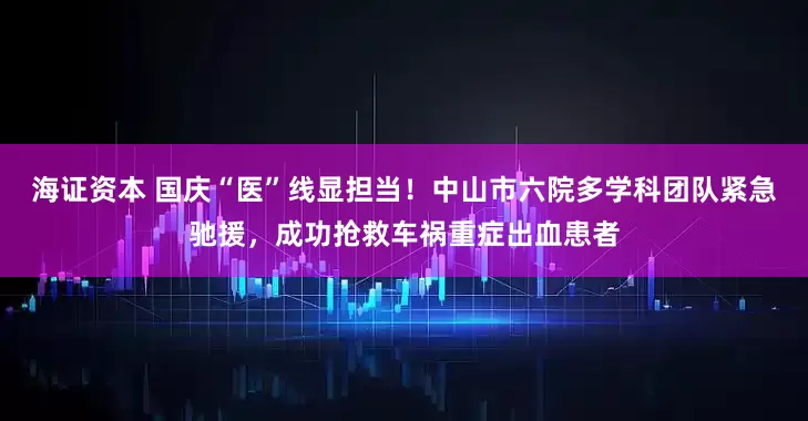 海证资本 国庆“医”线显担当！中山市六院多学科团队紧急驰援，成功抢救车祸重症出血患者
