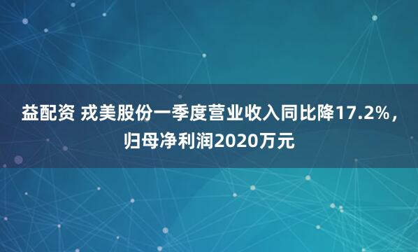 益配资 戎美股份一季度营业收入同比降17.2%，归母净利润2020万元