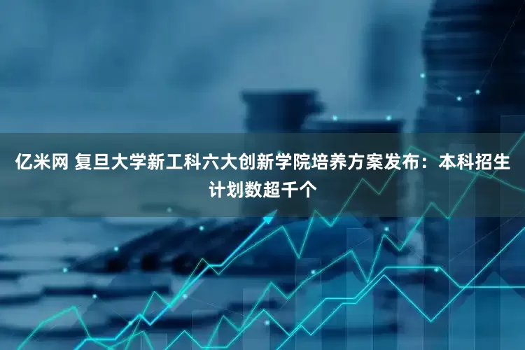 亿米网 复旦大学新工科六大创新学院培养方案发布：本科招生计划数超千个