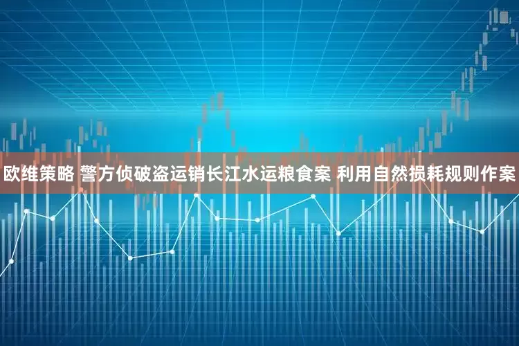 欧维策略 警方侦破盗运销长江水运粮食案 利用自然损耗规则作案