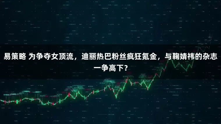 易策略 为争夺女顶流，迪丽热巴粉丝疯狂氪金，与鞠婧祎的杂志一争高下？