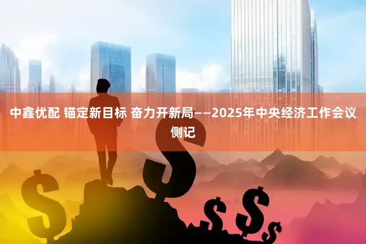 中鑫优配 锚定新目标 奋力开新局——2025年中央经济工作会议侧记