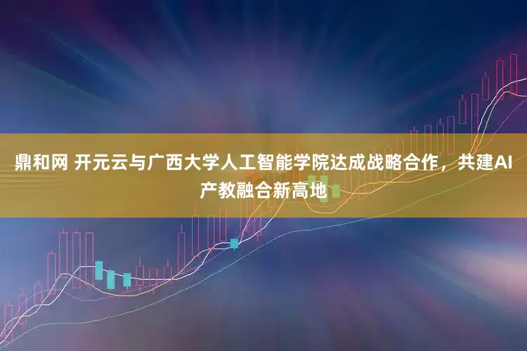 鼎和网 开元云与广西大学人工智能学院达成战略合作，共建AI产教融合新高地